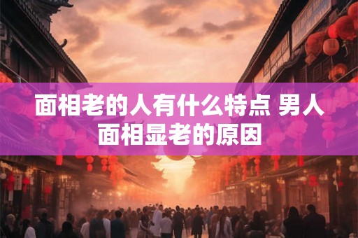 面相老的人有什么特点 男人面相显老的原因 面相老的人有什么特点 男人面相显老的原因