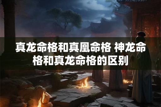 真龙命格和真凰命格 神龙命格和真龙命格的区别 真龙命格和真凰命格 神龙命格和真龙命格的区别