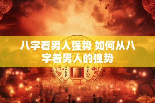 八字看男人强势 如何从八字看男人的强势 八字看男人强势 如何从八字看男人的强势