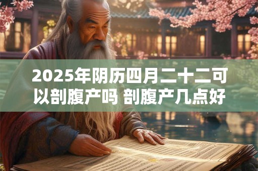 2025年阴历四月二十二可以剖腹产吗 剖腹产几点好 2025年阴历四月二十二可以剖腹产吗 剖腹产几点好