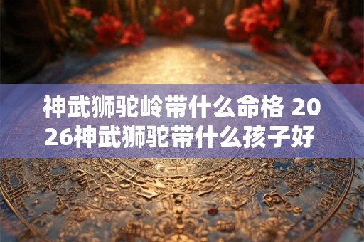 神武狮驼岭带什么命格 2026神武狮驼带什么孩子好 神武狮驼岭带什么命格 2026神武狮驼带什么孩子好