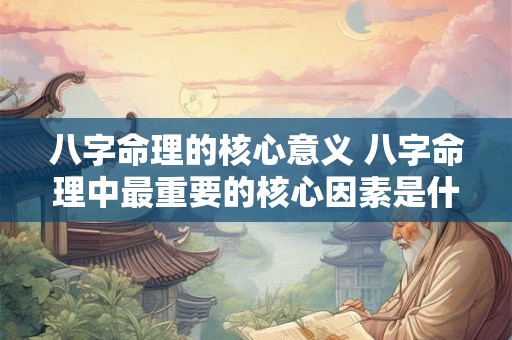 八字命理的核心意义 八字命理中最重要的核心因素是什么 八字命理的核心意义 八字命理中最重要的核心因素是什么