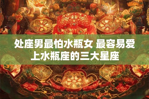 处座男最怕水瓶女 最容易爱上水瓶座的三大星座 处座男最怕水瓶女 最容易爱上水瓶座的三大星座