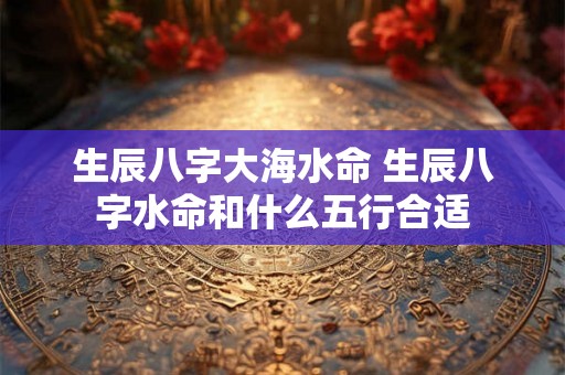生辰八字大海水命 生辰八字水命和什么五行合适