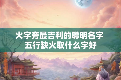 火字旁最吉利的聪明名字 五行缺火取什么字好 火字旁最吉利的聪明名字 五行缺火取什么字好