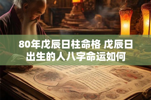 80年戊辰日柱命格 戊辰日出生的人八字命运如何 80年戊辰日柱命格 戊辰日出生的人八字命运如何