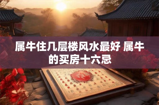 属牛住几层楼风水最好 属牛的买房十六忌 属牛住几层楼风水最好 属牛的买房十六忌