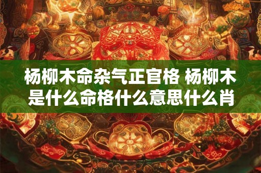 杨柳木命杂气正官格 杨柳木是什么命格什么意思什么肖 杨柳木命杂气正官格 杨柳木是什么命格什么意思什么肖