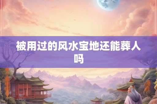 被用过的风水宝地还能葬人吗 被用过的风水宝地还能葬人吗
