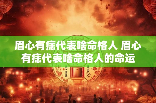 眉心有痣代表啥命格人 眉心有痣代表啥命格人的命运