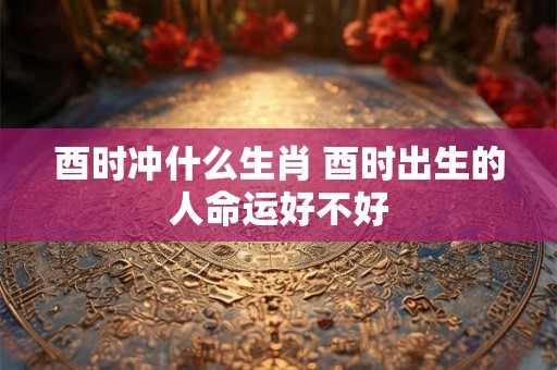 酉时冲什么生肖 酉时出生的人命运好不好 酉时冲什么生肖 酉时出生的人命运好不好