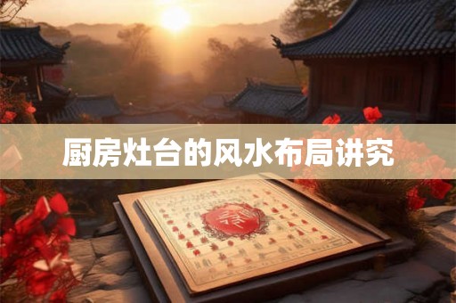 厨房灶台的风水布局讲究 厨房灶台的风水布局讲究