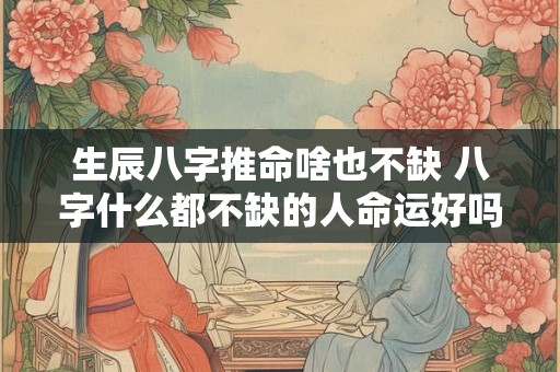 生辰八字推命啥也不缺 八字什么都不缺的人命运好吗 生辰八字推命啥也不缺 八字什么都不缺的人命运好吗