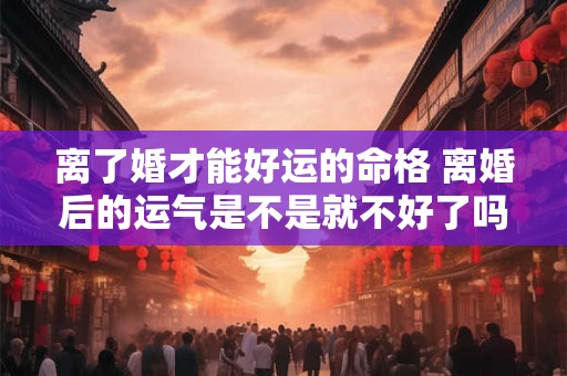 离了婚才能好运的命格 离婚后的运气是不是就不好了吗 离了婚才能好运的命格 离婚后的运气是不是就不好了吗