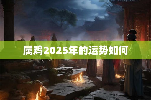 属鸡2025年的运势如何 属鸡2025年的运势如何