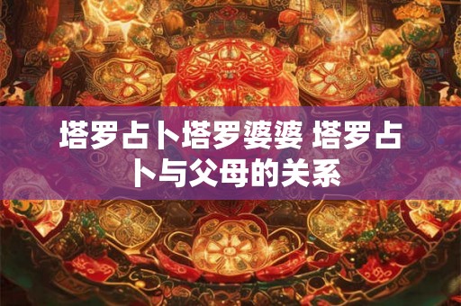 塔罗占卜塔罗婆婆 塔罗占卜与父母的关系 塔罗占卜塔罗婆婆 塔罗占卜与父母的关系