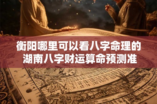 衡阳哪里可以看八字命理的 湖南八字财运算命预测准的地方 衡阳哪里可以看八字命理的 湖南八字财运算命预测准的地方