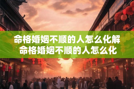 命格婚姻不顺的人怎么化解 命格婚姻不顺的人怎么化解关系 命格婚姻不顺的人怎么化解 命格婚姻不顺的人怎么化解关系