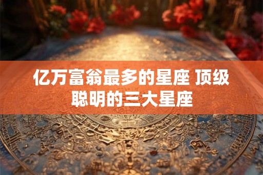 亿万富翁最多的星座 顶级聪明的三大星座 亿万富翁最多的星座 顶级聪明的三大星座