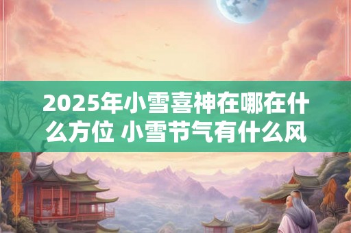 2025年小雪喜神在哪在什么方位 小雪节气有什么风俗活动 2025年小雪喜神在哪在什么方位 小雪节气有什么风俗活动