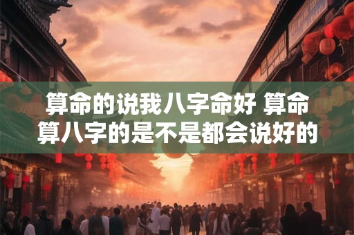 算命的说我八字命好 算命算八字的是不是都会说好的 算命的说我八字命好 算命算八字的是不是都会说好的