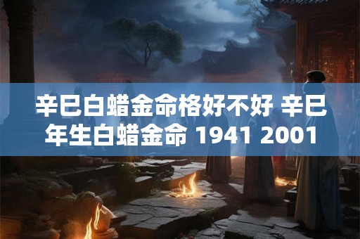 辛巳白蜡金命格好不好 辛巳年生白蜡金命 1941 2001 辛巳白蜡金命格好不好 辛巳年生白蜡金命 1941 2001