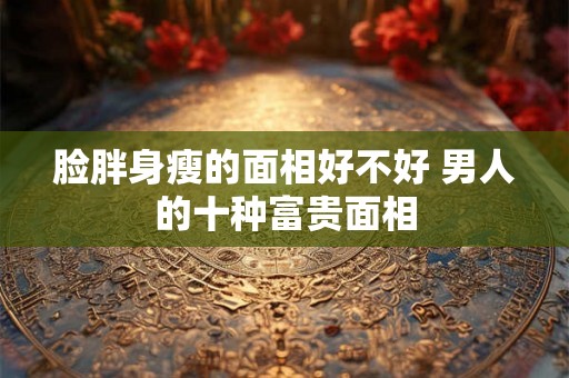 脸胖身瘦的面相好不好 男人的十种富贵面相