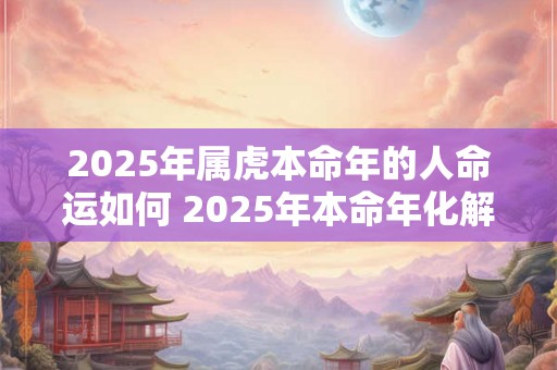 2025年属虎本命年的人命运如何 2025年本命年化解方法 2025年属虎本命年的人命运如何 2025年本命年化解方法