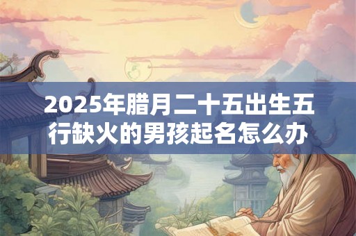 2025年腊月二十五出生五行缺火的男孩起名怎么办 2025年腊月二十五出生五行缺火的男孩起名怎么办