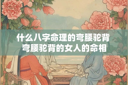 什么八字命理的弯腰驼背 弯腰驼背的女人的命相 什么八字命理的弯腰驼背 弯腰驼背的女人的命相
