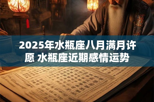 2025年水瓶座八月满月许愿 水瓶座近期感情运势 2025年水瓶座八月满月许愿 水瓶座近期感情运势