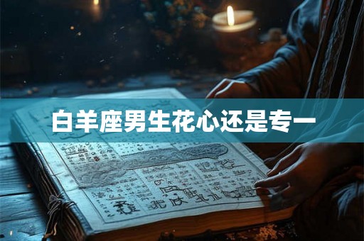 白羊座男生花心还是专一 白羊座男生花心还是专一