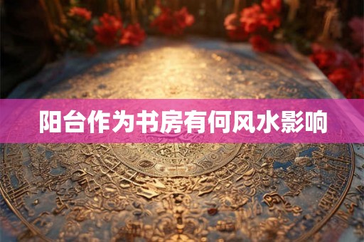 阳台作为书房有何风水影响 阳台作为书房有何风水影响