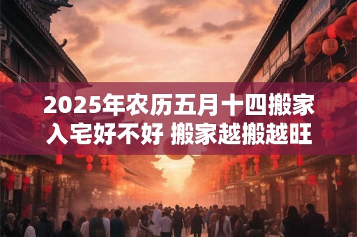 2025年农历五月十四搬家入宅好不好 搬家越搬越旺的风水 2025年农历五月十四搬家入宅好不好 搬家越搬越旺的风水