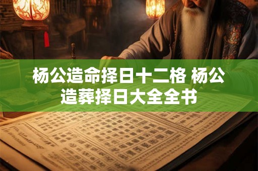 杨公造命择日十二格 杨公造葬择日大全全书