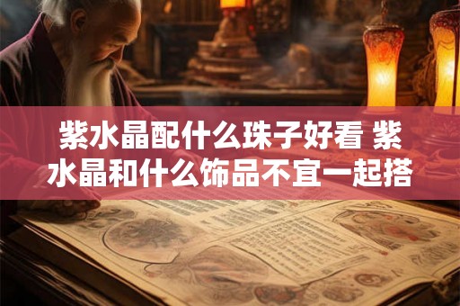 紫水晶配什么珠子好看 紫水晶和什么饰品不宜一起搭配 紫水晶配什么珠子好看 紫水晶和什么饰品不宜一起搭配