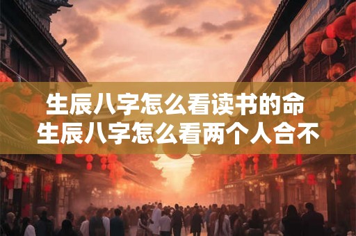 生辰八字怎么看读书的命 生辰八字怎么看两个人合不合 生辰八字怎么看读书的命 生辰八字怎么看两个人合不合