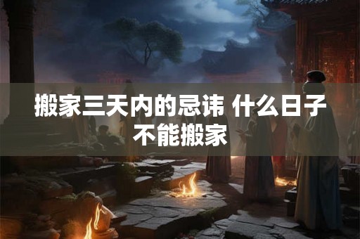 搬家三天内的忌讳 什么日子不能搬家 搬家三天内的忌讳 什么日子不能搬家