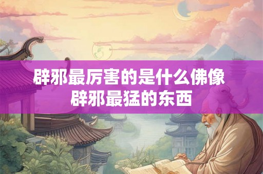 辟邪最厉害的是什么佛像 辟邪最猛的东西