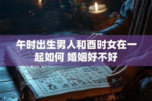 午时出生男人和酉时女在一起如何 婚姻好不好