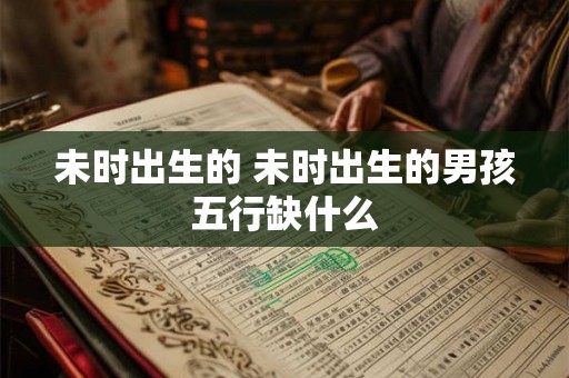 未时出生的 未时出生的男孩五行缺什么 未时出生的 未时出生的男孩五行缺什么