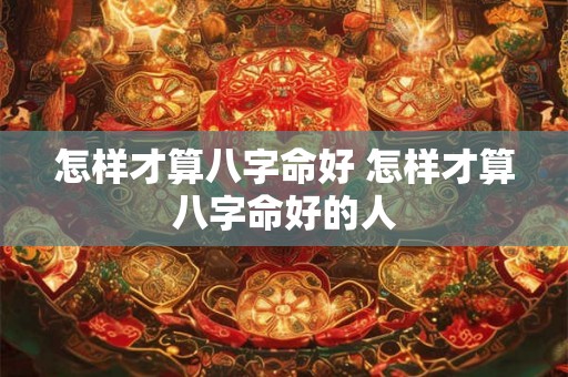 怎样才算八字命好 怎样才算八字命好的人 怎样才算八字命好 怎样才算八字命好的人