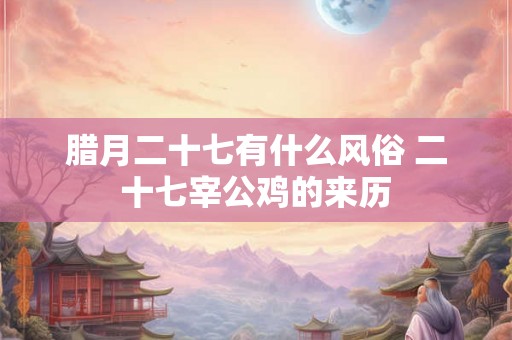 腊月二十七有什么风俗 二十七宰公鸡的来历 腊月二十七有什么风俗 二十七宰公鸡的来历