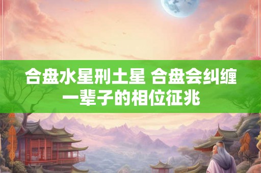 合盘水星刑土星 合盘会纠缠一辈子的相位征兆 合盘水星刑土星 合盘会纠缠一辈子的相位征兆