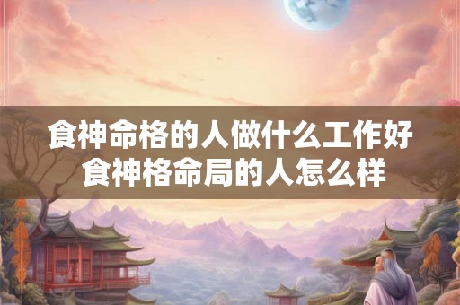 食神命格的人做什么工作好 食神格命局的人怎么样 食神命格的人做什么工作好 食神格命局的人怎么样