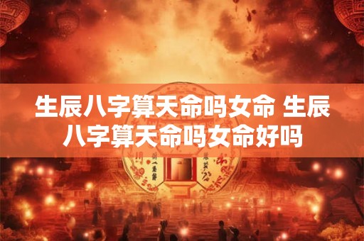 生辰八字算天命吗女命 生辰八字算天命吗女命好吗