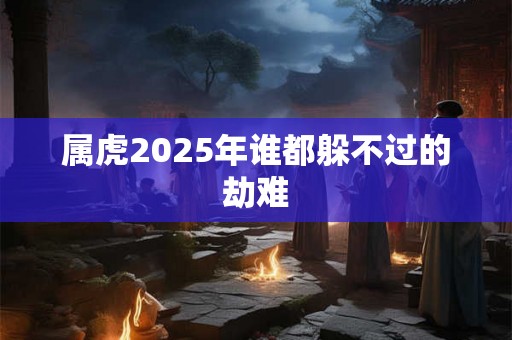 属虎2025年谁都躲不过的劫难 属虎2025年谁都躲不过的劫难