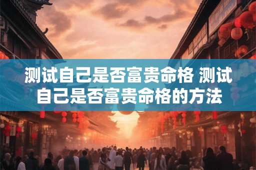 测试自己是否富贵命格 测试自己是否富贵命格的方法 测试自己是否富贵命格 测试自己是否富贵命格的方法