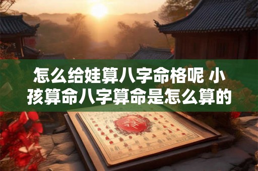 怎么给娃算八字命格呢 小孩算命八字算命是怎么算的 怎么给娃算八字命格呢 小孩算命八字算命是怎么算的