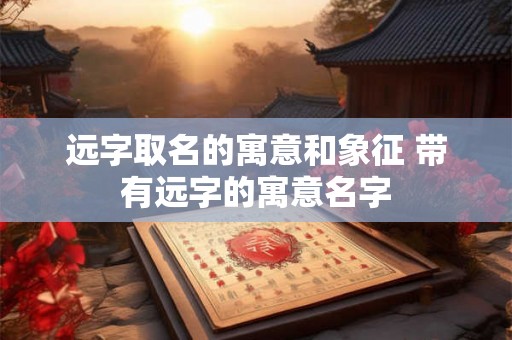 远字取名的寓意和象征 带有远字的寓意名字 远字取名的寓意和象征 带有远字的寓意名字